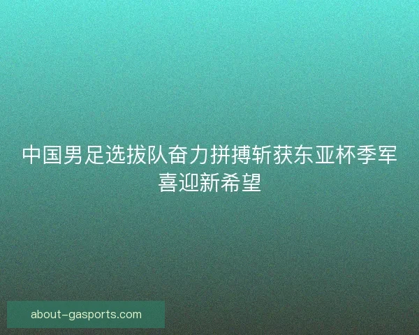 中国男足选拔队奋力拼搏斩获东亚杯季军喜迎新希望