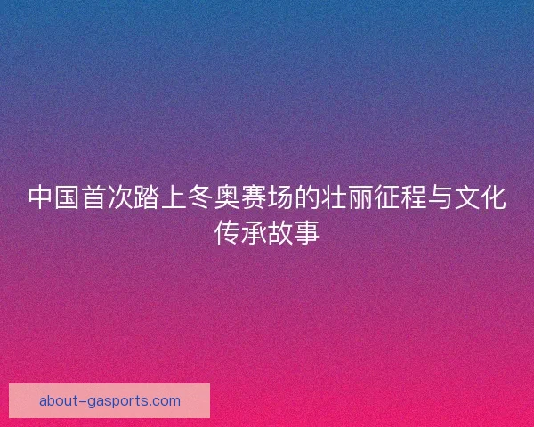 中国首次踏上冬奥赛场的壮丽征程与文化传承故事