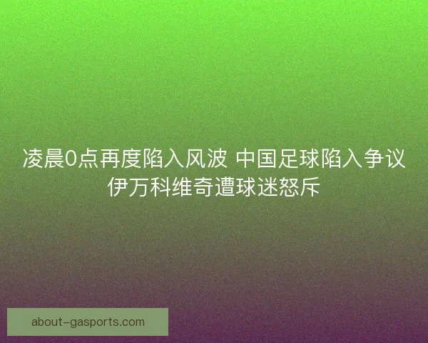 凌晨0点再度陷入风波 中国足球陷入争议伊万科维奇遭球迷怒斥