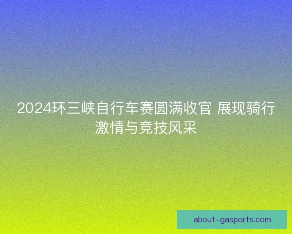 2024环三峡自行车赛圆满收官 展现骑行激情与竞技风采